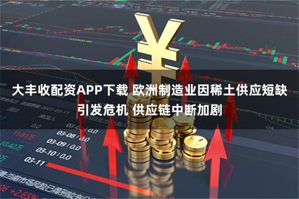 大丰收配资APP下载 欧洲制造业因稀土供应短缺引发危机 供应链中断加剧
