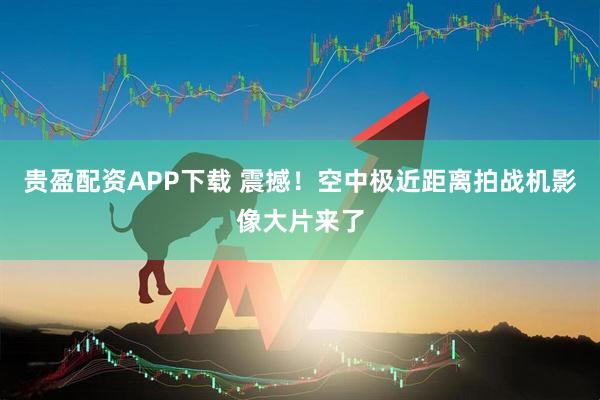 贵盈配资APP下载 震撼！空中极近距离拍战机影像大片来了
