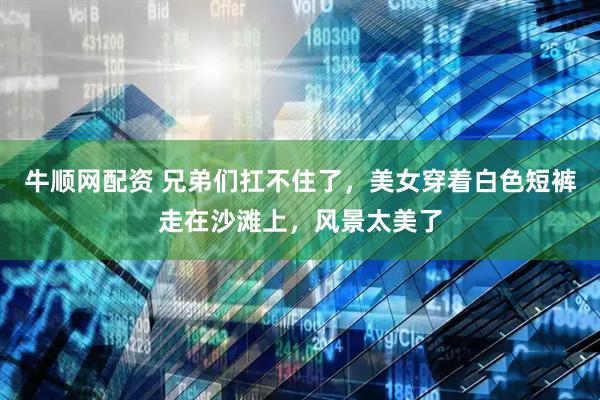 牛顺网配资 兄弟们扛不住了，美女穿着白色短裤走在沙滩上，风景太美了