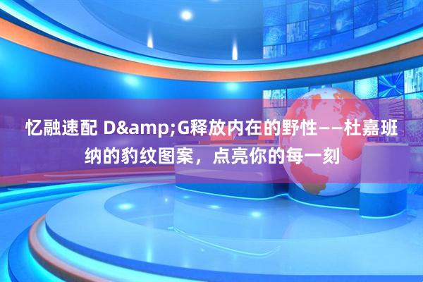 忆融速配 D&G释放内在的野性——杜嘉班纳的豹纹图案，点亮你的每一刻