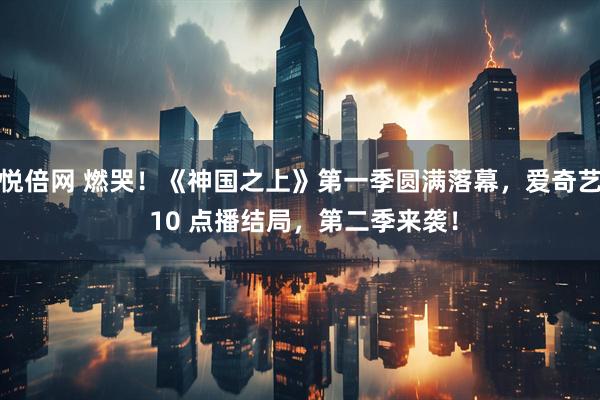 悦倍网 燃哭！《神国之上》第一季圆满落幕，爱奇艺 10 点播结局，第二季来袭！