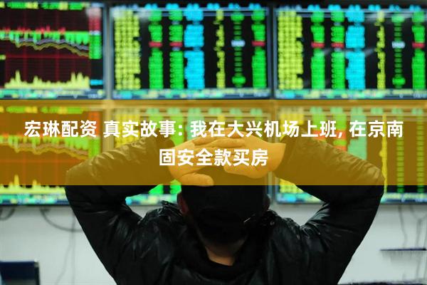 宏琳配资 真实故事: 我在大兴机场上班, 在京南固安全款买房
