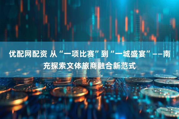 优配网配资 从“一项比赛”到“一城盛宴”——南充探索文体旅商融合新范式