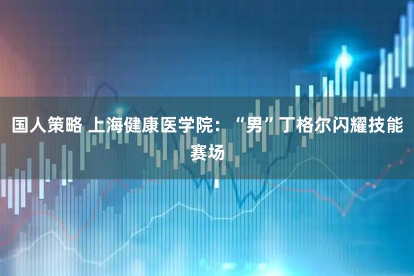 国人策略 上海健康医学院：“男”丁格尔闪耀技能赛场