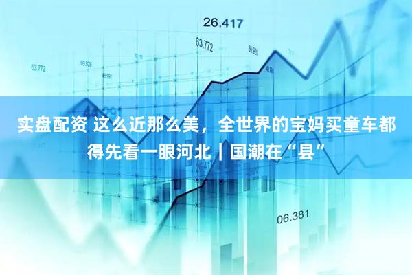 实盘配资 这么近那么美，全世界的宝妈买童车都得先看一眼河北｜国潮在“县”