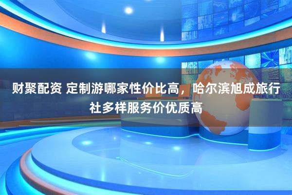 财聚配资 定制游哪家性价比高，哈尔滨旭成旅行社多样服务价优质高