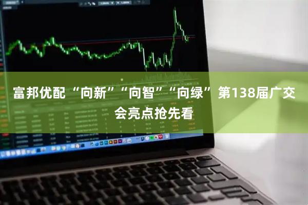 富邦优配 “向新”“向智”“向绿” 第138届广交会亮点抢先看