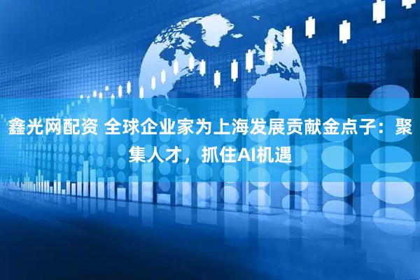 鑫光网配资 全球企业家为上海发展贡献金点子：聚集人才，抓住AI机遇