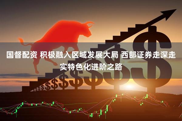 国督配资 积极融入区域发展大局 西部证券走深走实特色化进阶之路