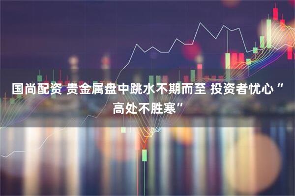 国尚配资 贵金属盘中跳水不期而至 投资者忧心“高处不胜寒”