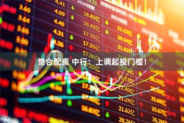 誉合配资 中行：上调起投门槛！