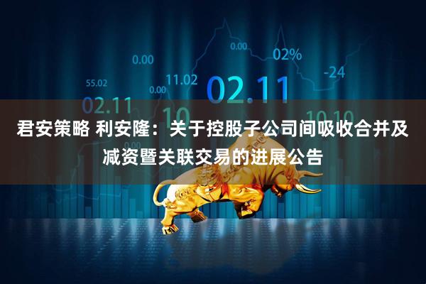 君安策略 利安隆：关于控股子公司间吸收合并及减资暨关联交易的进展公告