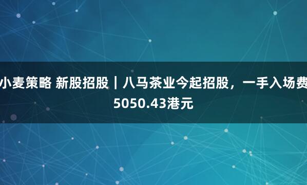 小麦策略 新股招股｜八马茶业今起招股，一手入场费5050.43港元