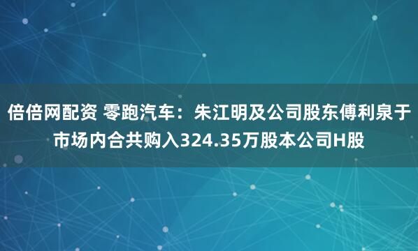 倍倍网配资 零跑汽车：朱江明及公司股东傅利泉于市场内合共购入324.35万股本公司H股