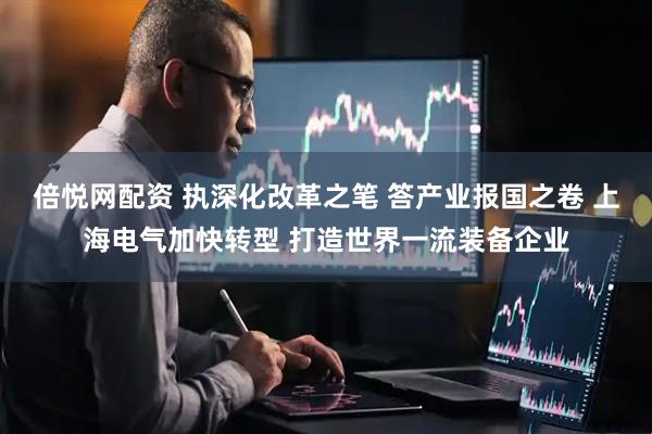 倍悦网配资 执深化改革之笔 答产业报国之卷 上海电气加快转型 打造世界一流装备企业