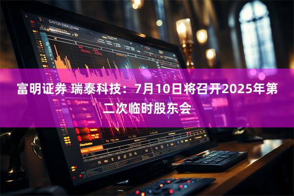 富明证券 瑞泰科技：7月10日将召开2025年第二次临时股东会