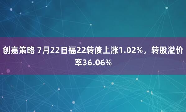 创嘉策略 7月22日福22转债上涨1.02%,转股溢价率36.06%