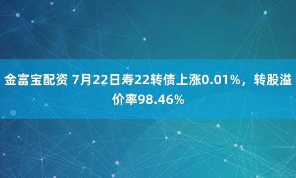 金富宝配资 7月22日寿22转债上涨0.01%,转股溢价率98.46%