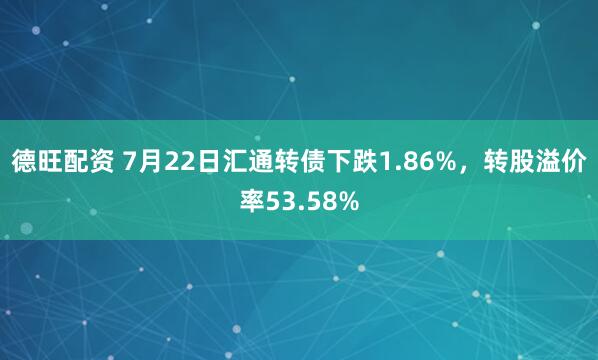 德旺配资 7月22日汇通转债下跌1.86%,转股溢价率53.58%