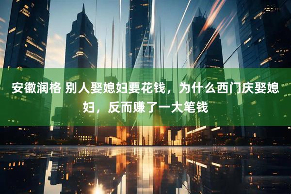 安徽润格 别人娶媳妇要花钱，为什么西门庆娶媳妇，反而赚了一大笔钱